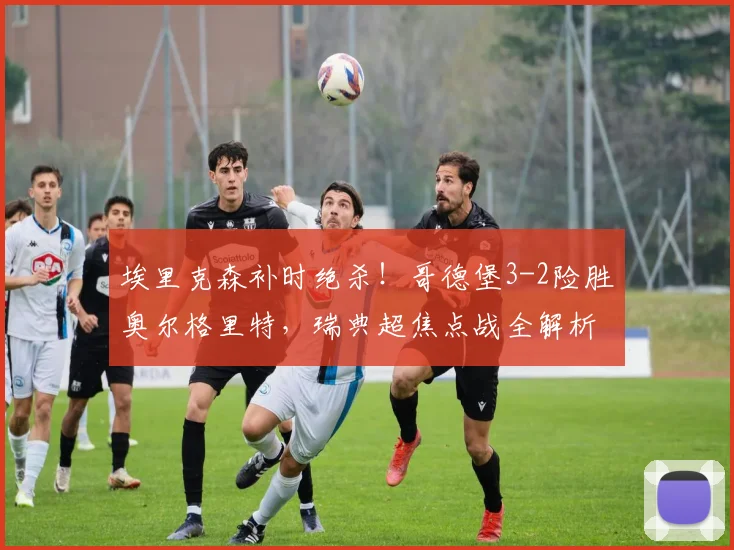 埃里克森补时绝杀!哥德堡3-2险胜奥尔格里特,瑞典超焦点战全解析