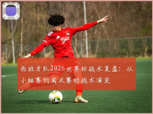 西班牙队2026世界杯战术复盘:从小组赛到淘汰赛的战术演变