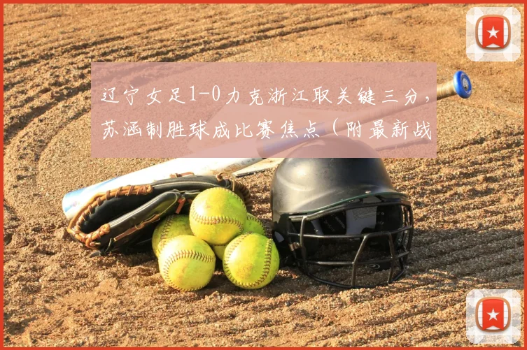 辽宁女足1-0力克浙江取关键三分，苏涵制胜球成比赛焦点（附最新战报）