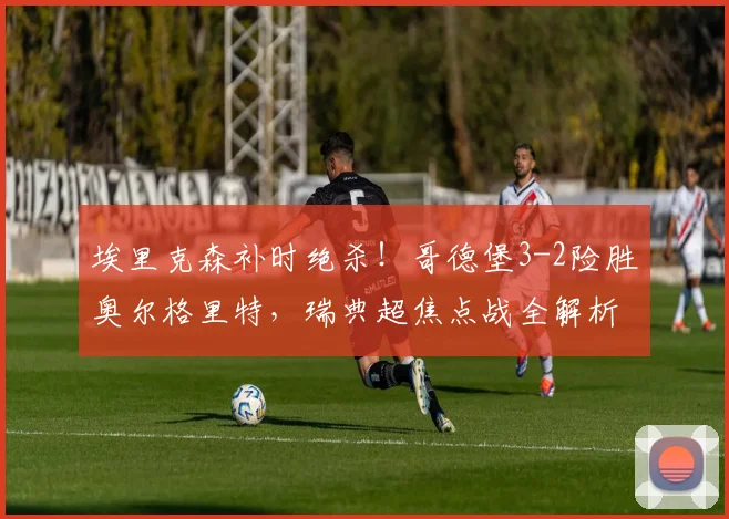 埃里克森补时绝杀!哥德堡3-2险胜奥尔格里特,瑞典超焦点战全解析