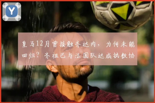 皇马12月曾接触齐达内,为何未能回归?齐祖已与法国队达成执教协议细节解析