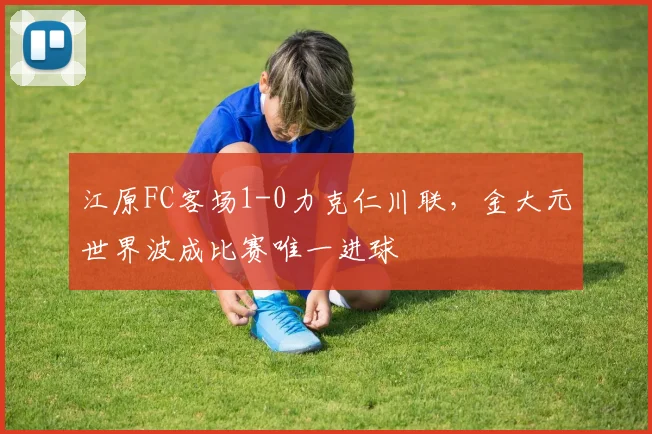 江原FC客场1-0力克仁川联,金大元世界波成比赛唯一进球
