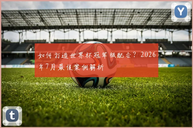 如何打造世界杯冠军级配合?2026年7月最佳案例解析