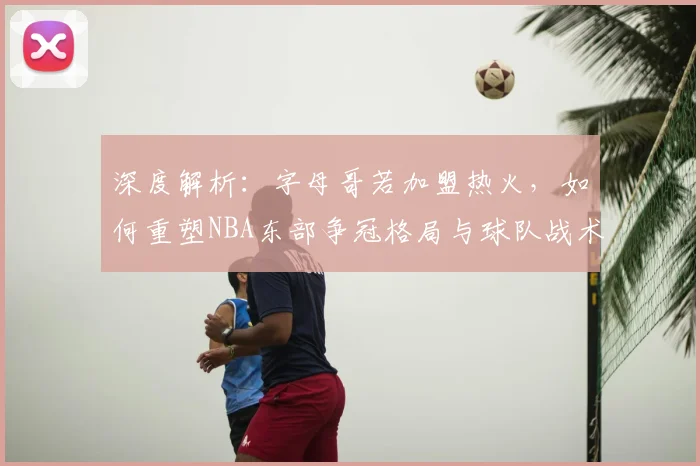 深度解析:字母哥若加盟热火,如何重塑NBA东部争冠格局与球队战术拼图
