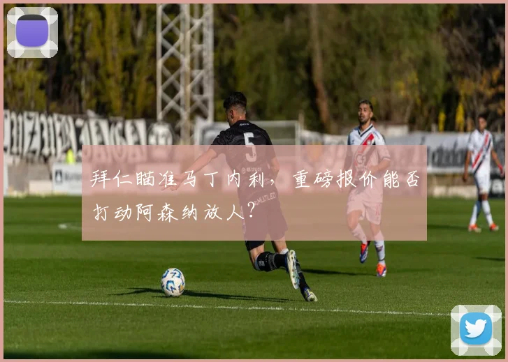 拜仁瞄准马丁内利，重磅报价能否打动阿森纳放人？