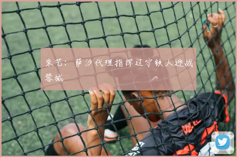 朱艺:萨沙代理指挥辽宁铁人迎战蓉城