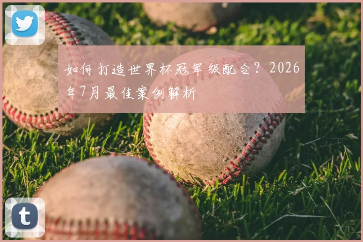 如何打造世界杯冠军级配合?2026年7月最佳案例解析