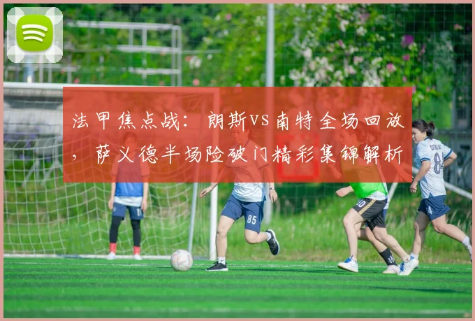 法甲焦点战:朗斯vs南特全场回放,萨义德半场险破门精彩集锦解析
