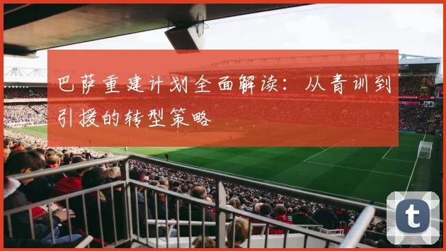 巴萨重建计划全面解读：从青训到引援的转型策略