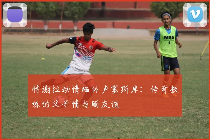 特谢拉动情缅怀卢塞斯库:传奇教练的父子情与朋友谊