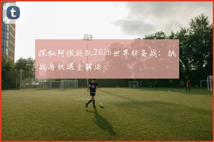 探秘阿根廷队2026世界杯备战:挑战与机遇全解读